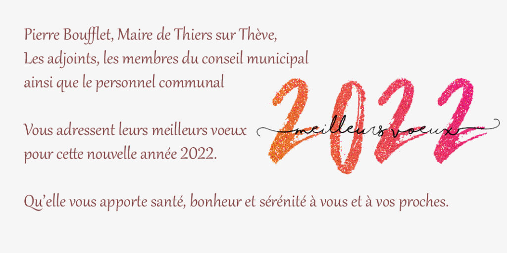 Pierre Boufflet, Maire de Thiers sur Thève,
Les adjoints, les membres du conseil municipal
ainsi que le personnel communal

Vous adressent leurs meilleurs voeux
pour cette nouvelle année 2022.

Qu’elle vous apporte santé, bonheur et sérénité à vous et à vos proches.

